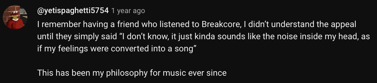 youtube comment by yetispaghetti5754 that reads I remember having a friend that listened to break core. I didn't understand the appeal until they simply said I don't know, it just kinda sounds like the noise inside my head, as if my feelings were converted into a song. This has been my philosophy for music ever  since.